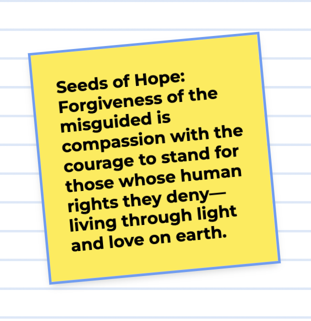 Seeds of Hope: Forgiveness of the misguided is compassion with the courage to stand for those whose human rights they deny— living light and love on earth.